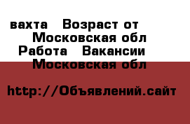 вахта › Возраст от ­ 18 - Московская обл. Работа » Вакансии   . Московская обл.